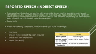 REPORTED SPEECH (INDIRECT SPEECH)
 If we report what another person has said, we usually do not use the speaker’s exact words
(direct speech), but reported (indirect) speech. Therefore, you need to learn how to transform
direct speech into reported speech. The structure is a little different depending on whether you
want to transform a statement, question or request.
 Statements
 When transforming statements, check whether you have to change:
 pronouns
 present tense verbs (3rd person singular)
 place and time expressions
 tenses (backshift)
 