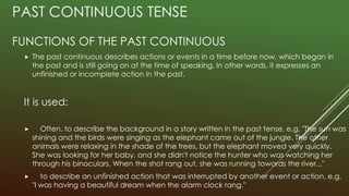 PAST CONTINUOUS TENSE
FUNCTIONS OF THE PAST CONTINUOUS
 The past continuous describes actions or events in a time before now, which began in
the past and is still going on at the time of speaking. In other words, it expresses an
unfinished or incomplete action in the past.
It is used:
 Often, to describe the background in a story written in the past tense, e.g. "The sun was
shining and the birds were singing as the elephant came out of the jungle. The other
animals were relaxing in the shade of the trees, but the elephant moved very quickly.
She was looking for her baby, and she didn't notice the hunter who was watching her
through his binoculars. When the shot rang out, she was running towards the river..."
 to describe an unfinished action that was interrupted by another event or action, e.g.
"I was having a beautiful dream when the alarm clock rang."
 