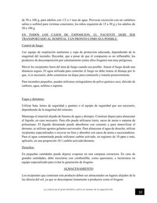 La ciencia es el gran antídoto contra el veneno de la superstición.
10
de 50 a 100 g, para adultos con 1/2 a 1 taza de agua. Provocar excreción con un cartártico
salino o sorbitol para víctimas concientes, los niños requieren de 15 a 30 g y los adultos de
50 a 100 g.
EN TODOS LOS CASOS DE EXPOSICION, EL PACIENTE DEBE SER
TRANSPORTADO AL HOSPITAL TAN PRONTO COMO SEA POSIBLE.
Control de fuego:
Use equipo de respiración autónoma y ropa de protección adecuada, dependiendo de la
magnitud del incendio. Recordar, que a pesar de que el compuesto es no inflamable, los
productos de descomposición por calentamiento (entre ellos fosgeno) son muy peligrosos.
Mover los recipientes fuera del área de fuego cuando sea posible. Atacar el fuego desde una
distancia segura. El agua utilizada para controlar el fuego no debe tirarse al drenaje por lo
que, si es necesario, debe construirse un dique para contenerla y tratarla posteriormente.
Para incendios pequeños, pueden utilizarse extinguidores de polvo químico seco, dióxido de
carbono, agua, neblina o espuma.
Fugas y derrames:
Utilizar bata, lentes de seguridad y guantes o el equipo de seguridad que sea necesario,
dependiendo de la magnitud del siniestro.
Mantenga el material alejado de fuentes de agua y drenajes. Construir diques para almacenar
el líquido, en caso necesario. Para ello puede utilizarse tierra, sacos de arena o espuma de
poliuretano. El líquido derramado puede absorberse con cemento y para inmovilizar el
derrame, se utilizan agentes gelantes universales. Para almacenar el agua de desecho, utilizar
recipientes especializados o excavar un foso y absorber con sacos de arena o succionadores.
Para el agua contaminada puede utilizarse carbón activado, en regiones de 10 ppm o más,
aplicarlo, en una proporción 10:1 carbón activado/derrame.
Desechos:
En pequeñas cantidades puede dejarse evaporar en una campana extractora. En caso de
grandes cantidades, debe mezclarse con combustible, como queroseno, e incinerarse en
equipo especializado para evitar la generación de fosgeno.
ALMACENAMIENTO
Los recipientes que contienen este producto deben ser almacenados en lugares alejados de la
luz directa del sol, ya que se descompone lentamente a productos como el fosgeno
 