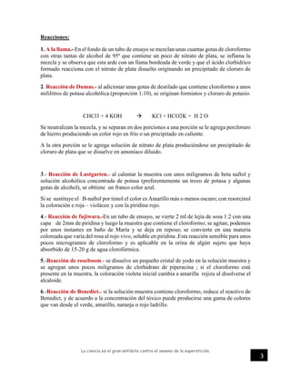 La ciencia es el gran antídoto contra el veneno de la superstición.
3
Reacciones:
1. A la llama.- En el fondo de un tubo de ensayo se mezclan unas cuantas gotas de cloroformo
con otras tantas de alcohol de 95ª que contiene un poco de nitrato de plata, se inflama la
mezcla y se observa que esta arde con un llama bordeada de verde y que el ácido clorhídrico
formado reacciona con el nitrato de plata disuelto originando un precipitado de cloruro de
plata.
2. Reacción de Dumas.- al adicionar unas gotas de destilado que contiene cloroformo a unos
mililitros de potasa alcohólica (proporción 1:10), se originan formiatos y cloruro de potasio.
CHCl3 + 4 KOH  KCl + HCO2K + H 2 O
Se neutralizan la mezcla, y se separan en dos porciones a una porción se le agrega percloruro
de hierro produciendo un color rojo en frío o un precipitado en caliente.
A la otra porción se le agrega solución de nitrato de plata produciéndose un precipitado de
cloruro de plata que se disuelve en amoníaco diluido.
3.- Reacción de Lustgarten.- al calentar la muestra con unos miligramos de beta naftol y
solución alcohólica concentrada de potasa (preferentemente un trozo de potasa y algunas
gotas de alcohol), se obtiene un franco color azul.
Si se sustituye el B-naftol por timol el color es Amarillo más o menos oscuro; con resorcinol
la coloración e roja – violáceo y con la piridina rojo.
4.- Reacción de fujiwara.-En un tubo de ensayo, se vierte 2 ml de lejía de sosa 1:2 con una
capa de 2mm de piridina y luego la muestra que contiene el cloroformo; se agitan, podemos
por unos instantes en baño de María y se deja en reposo; se convierte en una materia
coloreada que varía del rosa al rojo vivo, soluble en piridina .Esta reacción sensible para unos
pocos microgramos de cloroformo y es aplicable en la orina de algún sujeto que haya
absorbido de 15-20 g de agua clorofórmica.
5.-Reacción de roseboom.- se disuelve un pequeño cristal de yodo en la solución muestra y
se agregan unos pocos miligramos de clorhidrato de piperacina ; si el cloroformo está
presente en la muestra, la coloración violeta inicial cambia a amarilla rojiza al disolverse el
alcaloide.
6.-Reacción de Benedict.- si la solución muestra contiene cloroformo, reduce el reactivo de
Benedict, y de acuerdo a la concentración del tóxico puede producirse una gama de colores
que van desde el verde, amarillo, naranja o rojo ladrillo.
 