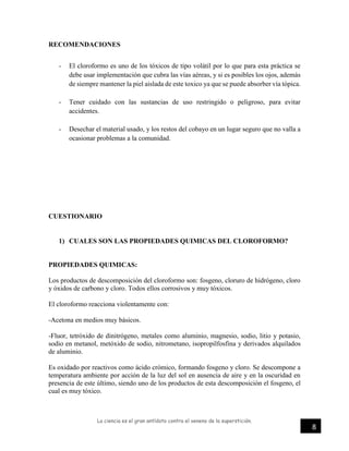 La ciencia es el gran antídoto contra el veneno de la superstición.
8
RECOMENDACIONES
- El cloroformo es uno de los tóxicos de tipo volátil por lo que para esta práctica se
debe usar implementación que cubra las vías aéreas, y si es posibles los ojos, además
de siempre mantener la piel aislada de este toxico ya que se puede absorber vía tópica.
- Tener cuidado con las sustancias de uso restringido o peligroso, para evitar
accidentes.
- Desechar el material usado, y los restos del cobayo en un lugar seguro que no valla a
ocasionar problemas a la comunidad.
CUESTIONARIO
1) CUALES SON LAS PROPIEDADES QUIMICAS DEL CLOROFORMO?
PROPIEDADES QUIMICAS:
Los productos de descomposición del cloroformo son: fosgeno, cloruro de hidrógeno, cloro
y óxidos de carbono y cloro. Todos ellos corrosivos y muy tóxicos.
El cloroformo reacciona violentamente con:
-Acetona en medios muy básicos.
-Fluor, tetróxido de dinitrógeno, metales como aluminio, magnesio, sodio, litio y potasio,
sodio en metanol, metóxido de sodio, nitrometano, isopropilfosfina y derivados alquilados
de aluminio.
Es oxidado por reactivos como ácido crómico, formando fosgeno y cloro. Se descompone a
temperatura ambiente por acción de la luz del sol en ausencia de aire y en la oscuridad en
presencia de este último, siendo uno de los productos de esta descomposición el fosgeno, el
cual es muy tóxico.
 