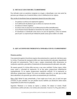 La ciencia es el gran antídoto contra el veneno de la superstición.
9
2) DETALLE LOS USOS DEL CLOROFORMO
Fue utilizado como un anestésico temprano en cirugía y odontología y por esta razón las
personas que trabajan con el material deben evitar la inhalación de sus vapores.
Hoy en día el cloroformo tiene un importante número de usos tales como:
- En química se utiliza en la separación orgánica.
- En la fabricación de plásticos que se utiliza en el proceso de unión.
- Se utiliza en síntesis orgánica.
- Se utiliza como un precursor en la fabricación de teflón (antiadherente).
- En la Primera Guerra Mundial el cloroformo fue usado como arma química.
- El cloroformo es clasificado como nocivo en caso de ingestión y como un irritante
para la piel. La exposición por inhalación puede causar graves daños a la salud.
3) QUE ACCIONES DE EMERGENCIA TOMARIA CON EL CLOROFORMO?
Primeros auxilios:
Una exposición aguda al cloroformo requiere descontaminación y soporte de vida básico para
la víctima. El personal de emergencia debe usar ropa de protección adecuada, dependiendo
del grado de contaminación. Toda la ropa y equipo contaminado debe almacenarse en
recipientes especiales, para darles el tratamiento de descontaminación adecuado, más tarde.
De manera general, la víctima debe moverse a una zona ventilada. Evaluar signos vitales
como: pulso y velocidad de respiración. Si no hay pulso, proporcionar rehabilitación
cardiopulmonar. Si no respira, proporcionar respiración artificial. Si la respiración es
dificultosa, proporcionar oxígeno. No existe un antídoto específico y se sabe que no debe
darse adrenalina a las personas que sufren envenenamiento por cloroformo.
Ojos y Piel: Quitar la ropa contaminada, y lavar según sea el caso, ojos y/o piel con agua
corriente en gran cantidad. Los ojos pueden lavarse también con disolución salina neutra
asegurándose de abrir bien los párpados.
Ingestión: Mantener a la víctima en reposo y caliente. No inducir el vómito. Puede
suministrarse carbón activado, si la víctima está consciente. Usar de 15 a 30 g, para niños, o
 