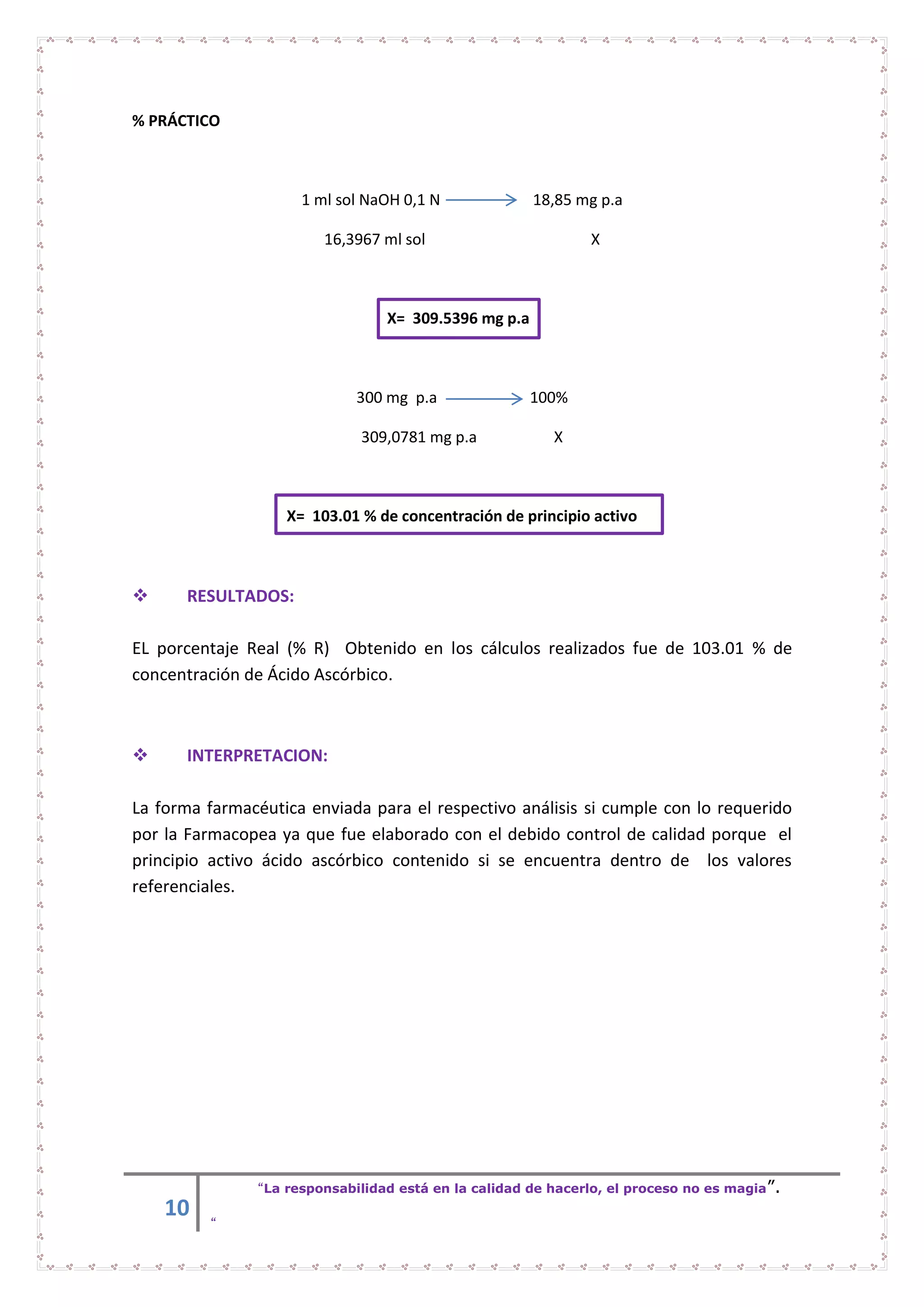 10
“La responsabilidad está en la calidad de hacerlo, el proceso no es magia”.
“
% PRÁCTICO
1 ml sol NaOH 0,1 N 18,85 mg p.a
16,3967 ml sol X
X= 309.5396 mg p.a
300 mg p.a 100%
309,0781 mg p.a X
X= 103.01 % de concentración de principio activo
 RESULTADOS:
EL porcentaje Real (% R) Obtenido en los cálculos realizados fue de 103.01 % de
concentración de Ácido Ascórbico.
 INTERPRETACION:
La forma farmacéutica enviada para el respectivo análisis si cumple con lo requerido
por la Farmacopea ya que fue elaborado con el debido control de calidad porque el
principio activo ácido ascórbico contenido si se encuentra dentro de los valores
referenciales.
 
