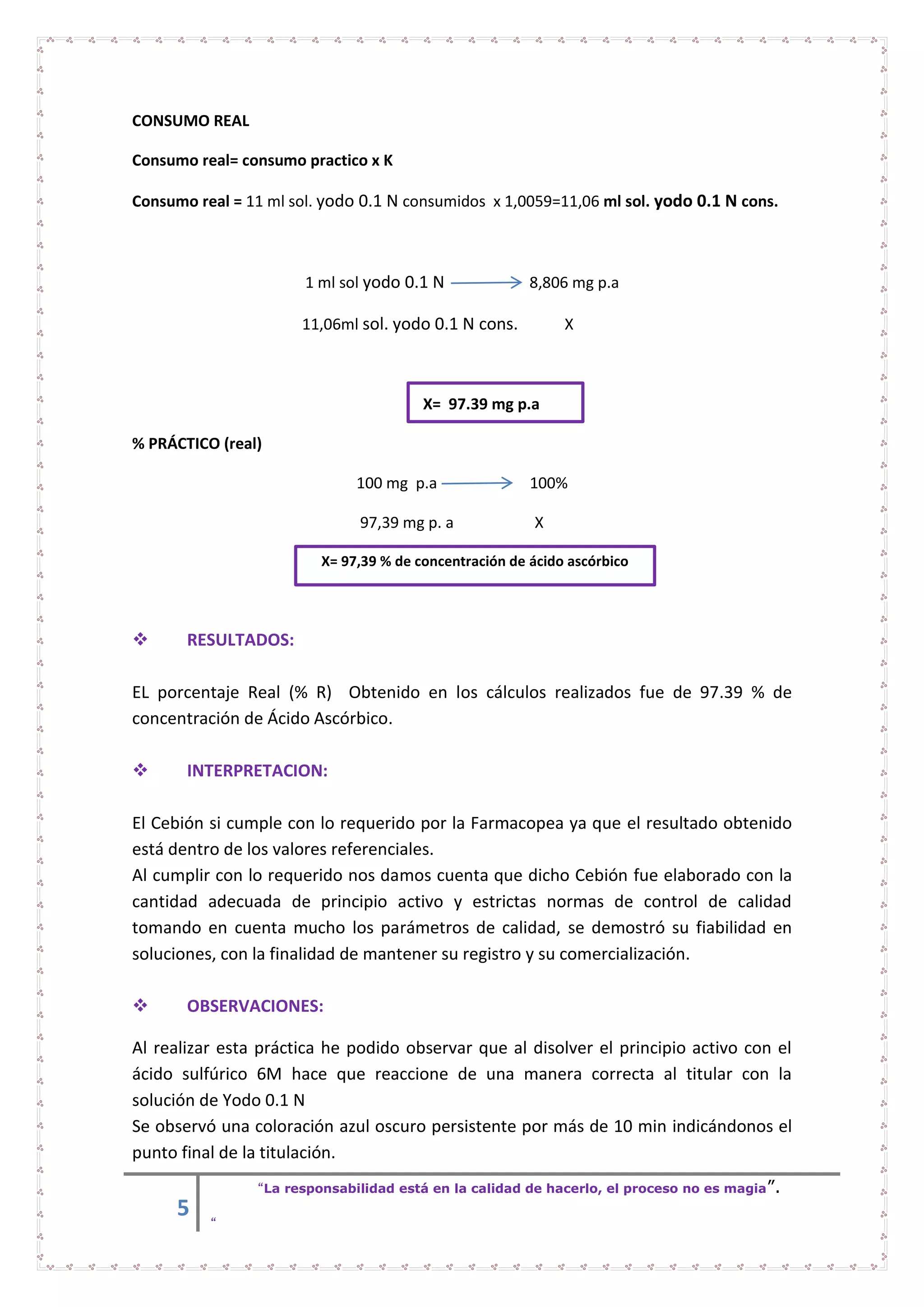 5
“La responsabilidad está en la calidad de hacerlo, el proceso no es magia”.
“
CONSUMO REAL
Consumo real= consumo practico x K
Consumo real = 11 ml sol. yodo 0.1 N consumidos x 1,0059=11,06 ml sol. yodo 0.1 N cons.
1 ml sol yodo 0.1 N 8,806 mg p.a
11,06ml sol. yodo 0.1 N cons. X
X= 97.39 mg p.a
% PRÁCTICO (real)
100 mg p.a 100%
97,39 mg p. a X
X= 97,39 % de concentración de ácido ascórbico
 RESULTADOS:
EL porcentaje Real (% R) Obtenido en los cálculos realizados fue de 97.39 % de
concentración de Ácido Ascórbico.
 INTERPRETACION:
El Cebión si cumple con lo requerido por la Farmacopea ya que el resultado obtenido
está dentro de los valores referenciales.
Al cumplir con lo requerido nos damos cuenta que dicho Cebión fue elaborado con la
cantidad adecuada de principio activo y estrictas normas de control de calidad
tomando en cuenta mucho los parámetros de calidad, se demostró su fiabilidad en
soluciones, con la finalidad de mantener su registro y su comercialización.
 OBSERVACIONES:
Al realizar esta práctica he podido observar que al disolver el principio activo con el
ácido sulfúrico 6M hace que reaccione de una manera correcta al titular con la
solución de Yodo 0.1 N
Se observó una coloración azul oscuro persistente por más de 10 min indicándonos el
punto final de la titulación.
 