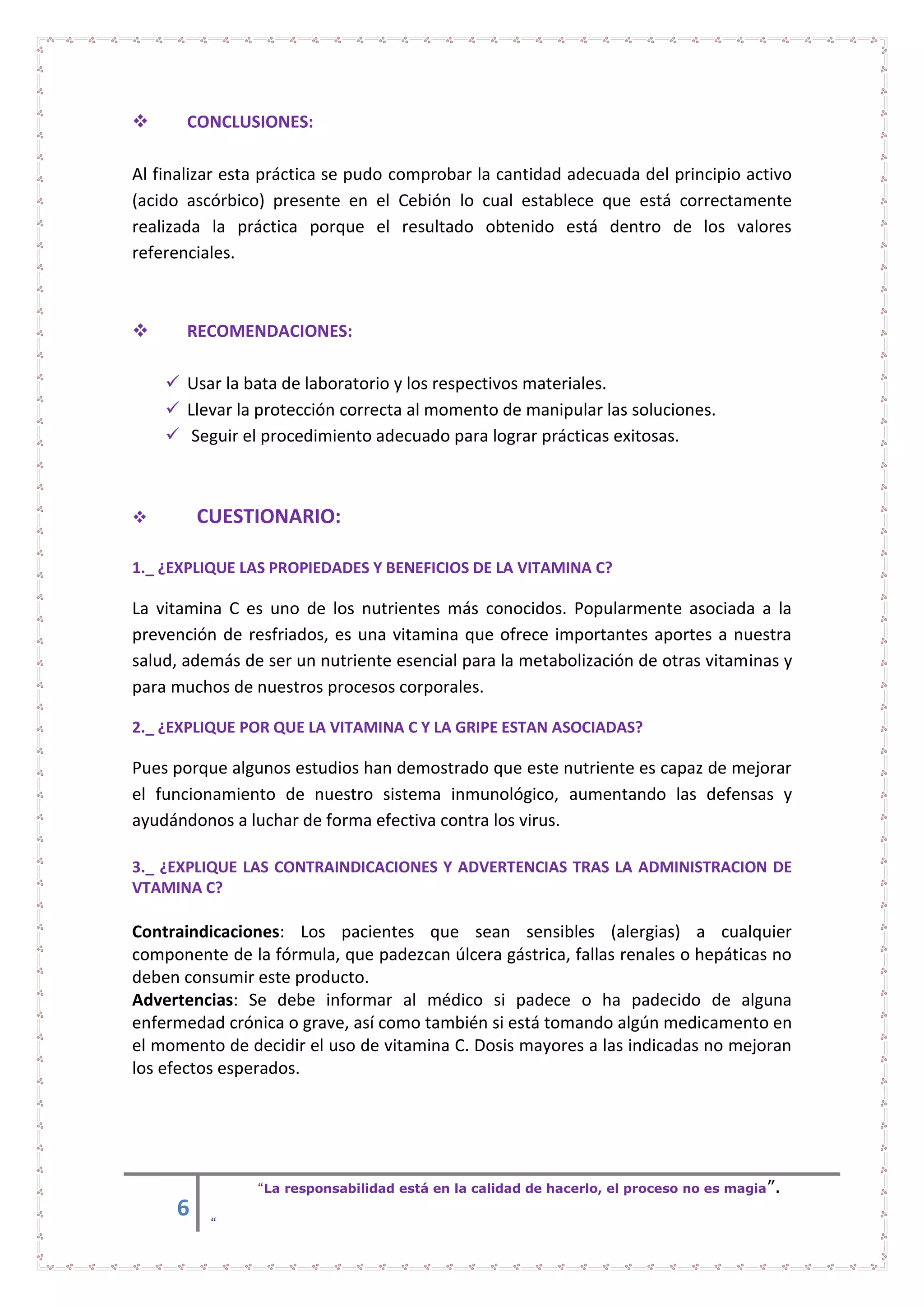 6
“La responsabilidad está en la calidad de hacerlo, el proceso no es magia”.
“
 CONCLUSIONES:
Al finalizar esta práctica se pudo comprobar la cantidad adecuada del principio activo
(acido ascórbico) presente en el Cebión lo cual establece que está correctamente
realizada la práctica porque el resultado obtenido está dentro de los valores
referenciales.
 RECOMENDACIONES:
 Usar la bata de laboratorio y los respectivos materiales.
 Llevar la protección correcta al momento de manipular las soluciones.
 Seguir el procedimiento adecuado para lograr prácticas exitosas.
 CUESTIONARIO:
1._ ¿EXPLIQUE LAS PROPIEDADES Y BENEFICIOS DE LA VITAMINA C?
La vitamina C es uno de los nutrientes más conocidos. Popularmente asociada a la
prevención de resfriados, es una vitamina que ofrece importantes aportes a nuestra
salud, además de ser un nutriente esencial para la metabolización de otras vitaminas y
para muchos de nuestros procesos corporales.
2._ ¿EXPLIQUE POR QUE LA VITAMINA C Y LA GRIPE ESTAN ASOCIADAS?
Pues porque algunos estudios han demostrado que este nutriente es capaz de mejorar
el funcionamiento de nuestro sistema inmunológico, aumentando las defensas y
ayudándonos a luchar de forma efectiva contra los virus.
3._ ¿EXPLIQUE LAS CONTRAINDICACIONES Y ADVERTENCIAS TRAS LA ADMINISTRACION DE
VTAMINA C?
Contraindicaciones: Los pacientes que sean sensibles (alergias) a cualquier
componente de la fórmula, que padezcan úlcera gástrica, fallas renales o hepáticas no
deben consumir este producto.
Advertencias: Se debe informar al médico si padece o ha padecido de alguna
enfermedad crónica o grave, así como también si está tomando algún medicamento en
el momento de decidir el uso de vitamina C. Dosis mayores a las indicadas no mejoran
los efectos esperados.
 