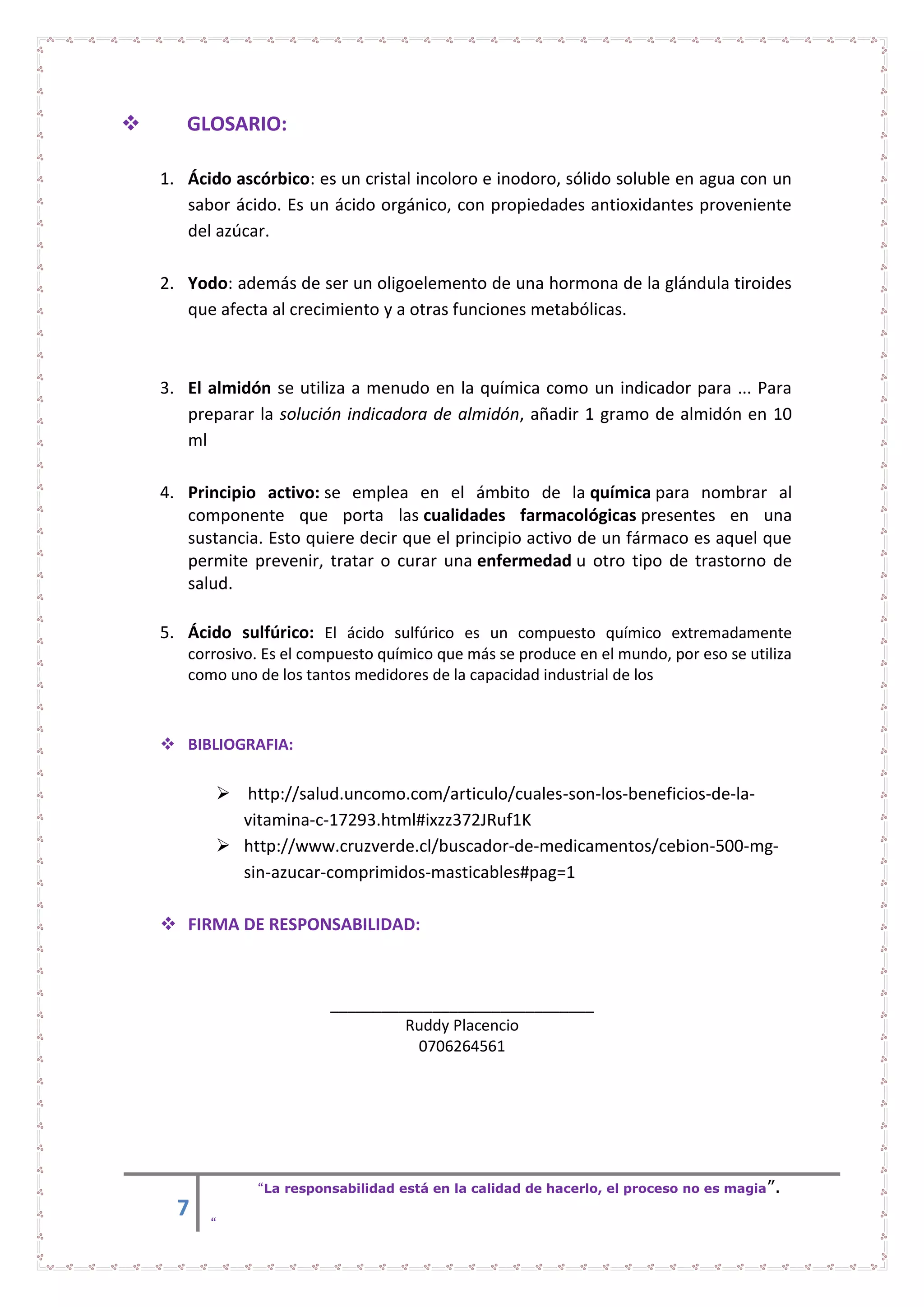 7
“La responsabilidad está en la calidad de hacerlo, el proceso no es magia”.
“
 GLOSARIO:
1. Ácido ascórbico: es un cristal incoloro e inodoro, sólido soluble en agua con un
sabor ácido. Es un ácido orgánico, con propiedades antioxidantes proveniente
del azúcar.
2. Yodo: además de ser un oligoelemento de una hormona de la glándula tiroides
que afecta al crecimiento y a otras funciones metabólicas.
3. El almidón se utiliza a menudo en la química como un indicador para ... Para
preparar la solución indicadora de almidón, añadir 1 gramo de almidón en 10
ml
4. Principio activo: se emplea en el ámbito de la química para nombrar al
componente que porta las cualidades farmacológicas presentes en una
sustancia. Esto quiere decir que el principio activo de un fármaco es aquel que
permite prevenir, tratar o curar una enfermedad u otro tipo de trastorno de
salud.
5. Ácido sulfúrico: El ácido sulfúrico es un compuesto químico extremadamente
corrosivo. Es el compuesto químico que más se produce en el mundo, por eso se utiliza
como uno de los tantos medidores de la capacidad industrial de los
 BIBLIOGRAFIA:
 http://salud.uncomo.com/articulo/cuales-son-los-beneficios-de-la-
vitamina-c-17293.html#ixzz372JRuf1K
 http://www.cruzverde.cl/buscador-de-medicamentos/cebion-500-mg-
sin-azucar-comprimidos-masticables#pag=1
 FIRMA DE RESPONSABILIDAD:
_______________________________
Ruddy Placencio
0706264561
 