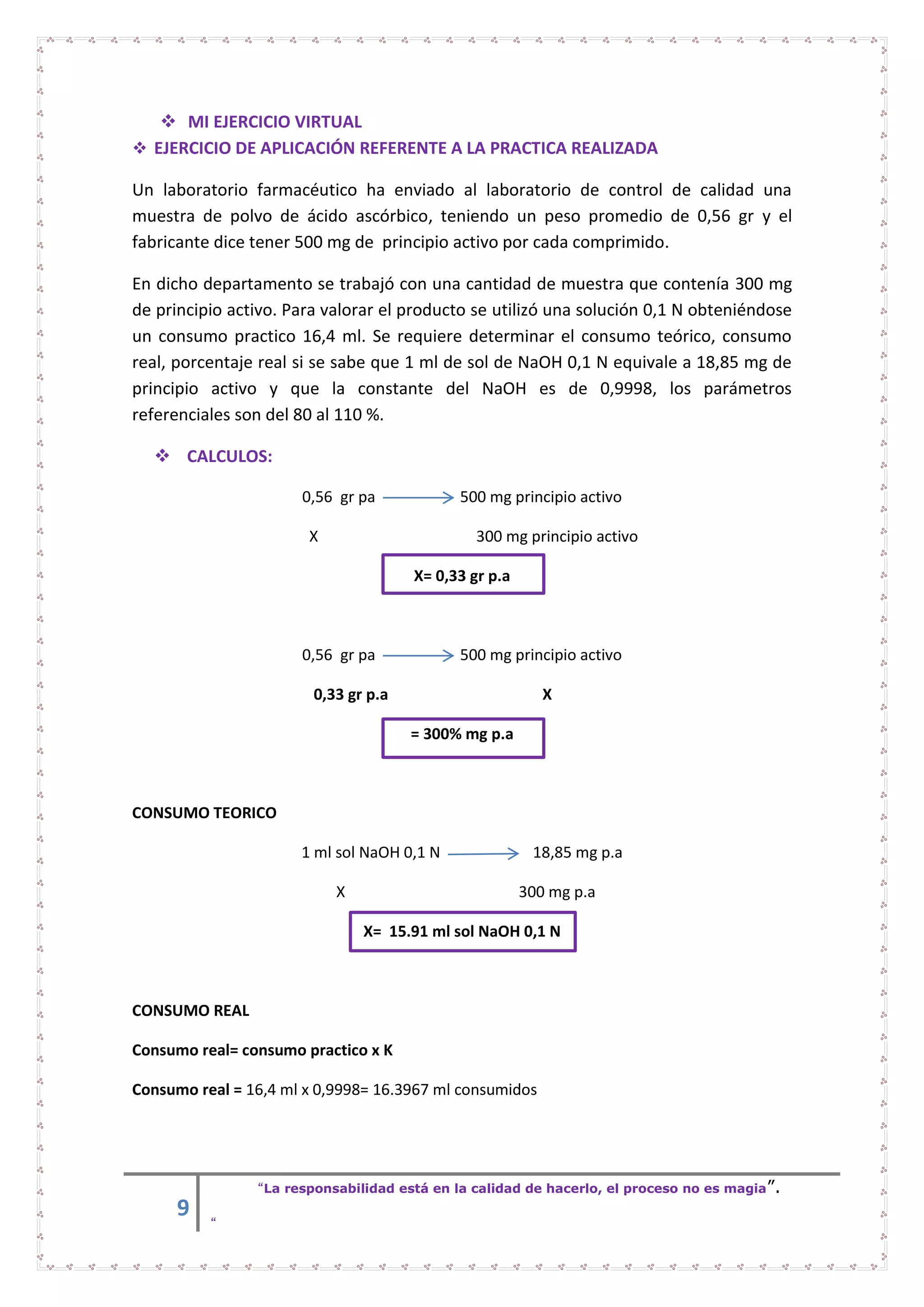 9
“La responsabilidad está en la calidad de hacerlo, el proceso no es magia”.
“
 MI EJERCICIO VIRTUAL
 EJERCICIO DE APLICACIÓN REFERENTE A LA PRACTICA REALIZADA
Un laboratorio farmacéutico ha enviado al laboratorio de control de calidad una
muestra de polvo de ácido ascórbico, teniendo un peso promedio de 0,56 gr y el
fabricante dice tener 500 mg de principio activo por cada comprimido.
En dicho departamento se trabajó con una cantidad de muestra que contenía 300 mg
de principio activo. Para valorar el producto se utilizó una solución 0,1 N obteniéndose
un consumo practico 16,4 ml. Se requiere determinar el consumo teórico, consumo
real, porcentaje real si se sabe que 1 ml de sol de NaOH 0,1 N equivale a 18,85 mg de
principio activo y que la constante del NaOH es de 0,9998, los parámetros
referenciales son del 80 al 110 %.
 CALCULOS:
0,56 gr pa 500 mg principio activo
X 300 mg principio activo
X= 0,33 gr p.a
0,56 gr pa 500 mg principio activo
0,33 gr p.a X
= 300% mg p.a
CONSUMO TEORICO
1 ml sol NaOH 0,1 N 18,85 mg p.a
X 300 mg p.a
X= 15.91 ml sol NaOH 0,1 N
CONSUMO REAL
Consumo real= consumo practico x K
Consumo real = 16,4 ml x 0,9998= 16.3967 ml consumidos
 