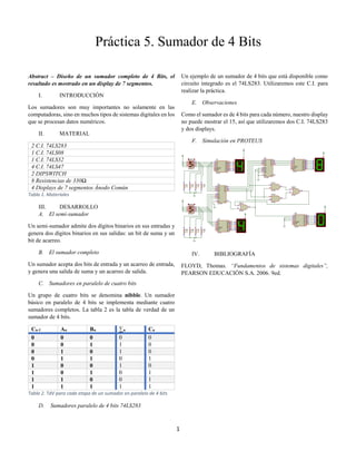 1
Abstract – Diseño de un sumador completo de 4 Bits, el
resultado es mostrado en un display de 7 segmentos.
I. INTRODUCCIÓN
Los sumadores son muy importantes no solamente en las
computadoras, sino en muchos tipos de sistemas digitales en los
que se procesan datos numéricos.
II. MATERIAL
2 C.I. 74LS283
1 C.I. 74LS08
1 C.I. 74LS32
4 C.I. 74LS47
2 DIPSWITCH
8 Resistencias de 330Ω
4 Displays de 7 segmentos Ánodo Común
Tabla 1. Materiales
III. DESARROLLO
A. El semi-sumador
Un semi-sumador admite dos dígitos binarios en sus entradas y
genera dos dígitos binarios en sus salidas: un bit de suma y un
bit de acarreo.
B. El sumador completo
Un sumador acepta dos bits de entrada y un acarreo de entrada,
y genera una salida de suma y un acarreo de salida.
C. Sumadores en paralelo de cuatro bits
Un grupo de cuatro bits se denomina nibble. Un sumador
básico en paralelo de 4 bits se implementa mediante cuatro
sumadores completos. La tabla 2 es la tabla de verdad de un
sumador de 4 bits.
Cn-1 An Bn ∑n Cn
0 0 0 0 0
0 0 1 1 0
0 1 0 1 0
0 1 1 0 1
1 0 0 1 0
1 0 1 0 1
1 1 0 0 1
1 1 1 1 1
Tabla 2. TdV para cada etapa de un sumador en paralelo de 4 bits
D. Sumadores paralelo de 4 bits 74LS283
Un ejemplo de un sumador de 4 bits que está disponible como
circuito integrado es el 74LS283. Utilizaremos este C.I. para
realizar la práctica.
E. Observaciones
Como el sumador es de 4 bits para cada número, nuestro display
no puede mostrar el 15, así que utilizaremos dos C.I. 74LS283
y dos displays.
F. Simulación en PROTEUS
IV. BIBLIOGRAFÍA
FLOYD, Thomas. “Fundamentos de sistemas digitales”,
PEARSON EDUCACIÓN S.A. 2006. 9ed.
A
7
QA
13
B
1
QB
12
C
2
QC
11
D
6
QD
10
BI/RBO
4
QE
9
RBI
5
QF
15
LT
3
QG
14
U1
74LS47
A
7
QA
13
B
1
QB
12
C
2
QC
11
D
6
QD
10
BI/RBO
4
QE
9
RBI
5
QF
15
LT
3
QG
14
U2
74LS47
A0
5
A1
3
A2
14
A3
12
B0
6
B1
2
B2
15
B3
11
C0
7
C4
9
S0
4
S1
1
S2
13
S3
10
U3
74LS283
A0
5
A1
3
A2
14
A3
12
B0
6
B1
2
B2
15
B3
11
C0
7
C4
9
S0
4
S1
1
S2
13
S3
10
U4
74LS283
A
7
QA
13
B
1
QB
12
C
2
QC
11
D
6
QD
10
BI/RBO
4
QE
9
RBI
5
QF
15
LT
3
QG
14
U5
74LS47
1
2
3
U6:A
74LS32
1
2
3
U7:A
74LS08
4
5
6
U7:B
74LS08
4
5
6
U6:B
74LS32
A
7
QA
13
B
1
QB
12
C
2
QC
11
D
6
QD
10
BI/RBO
4
QE
9
RBI
5
QF
15
LT
3
QG
14
U8
74LS47
OFF ON
1
2
3
4
8
7
6
5
DSW1
DIPSW_4
R1
330
R2
330
R3
330
R4
330
OFF ON
1
2
3
4
8
7
6
5
DSW2
DIPSW_4
R5
330
R6
330
R7
330
R8
330
Práctica 5. Sumador de 4 Bits
 