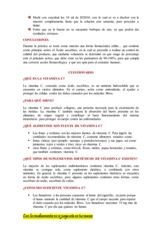 Con losmedicamentosno se juegaesta entusmanos
Medir con exactitud los 10 ml de H2SO4, con lo cual se va a disolver con la
muestra completamente hasta que la solución este saturada, para proceder a
titular.
Evitar que en la bureta no se encuentre burbujas de aire, ya que podría dar
resultados erróneos.
CONCLUSIONES
Durante la práctica se tomó como muestra una forma farmacéutica sólida , que contiene
como principio activo el Ácido ascorbico, en la cual se procedió a realizar un control de
calidad del producto, que mediante volumetría se determinó en que rango de porcentaje
está el principio activo, que debe estar en los parámetros de 90-100%, para que cumpla
una correcta acción farmacológica y que sea apta para el consumo humano.
CUESTIONARIO
¿QUÉ ES LA VITAMINA C?
La vitamina C, conocida como ácido ascórbico, es un nutriente hidrosoluble que se
encuentra en ciertos alimentos. En el cuerpo, actúa como antioxidante, al ayudar a
proteger las células contra los daños causados por los radicales libres.
¿PARA QUÉ SIRVE?
La vitamina C para producir colágeno, una proteína necesaria para la cicatrización de
las heridas. La vitamina C también mejora la absorción del hierro presente en los
alimentos de origen vegetal y contribuye al buen funcionamiento del sistema
inmunitario para proteger al cuerpo contra las enfermedades.
¿QUÉ ALIMENTOS SON FUENTE DE VITAMINA C?
 Las frutas y verduras son las mejores fuentes de vitamina C. Para ingerir las
cantidades recomendadas de vitamina C, consuma alimentos variados como:
 frutas cítricas (por ejemplo: naranjas y pomelos/toronjas) y sus jugos, así como
pimientos rojos y verdes y kiwi, ricos en vitamina C.
 otras frutas y verduras, como brócoli, fresas, melón, papas horneadas y tomates,
que también contienen vitamina C.
¿QUÉ TIPOS DE SUPLEMENTOS DIETÉTICOS DE VITAMINA C EXISTEN?
La mayoría de los suplementos multivitamínicos contienen vitamina C. Además, esta
vitamina se consigue sola, como suplemento dietético, o combinada con otros
nutrientes. En general, la vitamina C presente en los suplementos dietéticos se encuentra
en forma de ácido ascórbico, pero algunos suplementos contienen otras formas, como
ascorbato de sodio, ascorbato de calcio,
¿CONSUMO SUFICIENTE VITAMINA C?
 Los fumadores y las personas expuestas al humo del cigarrillo, en parte porque
el humo aumenta la cantidad de vitamina C que el cuerpo necesita para reparar
el daño causado por los radicales libres. Los fumadores necesitan 35 mg más de
vitamina C por día que quienes no fuman.
 
