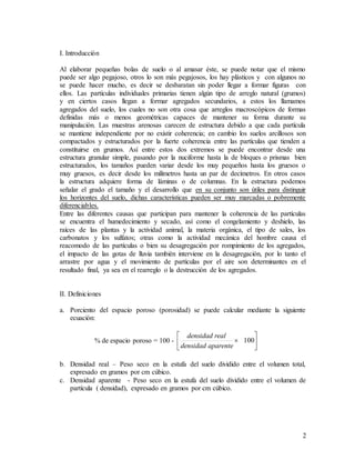 2
I. Introducción
Al elaborar pequeñas bolas de suelo o al amasar éste, se puede notar que el mismo
puede ser algo pegajoso, otros lo son más pegajosos, los hay plásticos y con algunos no
se puede hacer mucho, es decir se desbaratan sin poder llegar a formar figuras con
ellos. Las partículas individuales primarias tienen algún tipo de arreglo natural (grumos)
y en ciertos casos llegan a formar agregados secundarios, a estos los llamamos
agregados del suelo, los cuales no son otra cosa que arreglos macroscópicos de formas
definidas más o menos geométricas capaces de mantener su forma durante su
manipulación. Las muestras arenosas carecen de estructura debido a que cada partícula
se mantiene independiente por no existir coherencia; en cambio los suelos arcillosos son
compactados y estructurados por la fuerte coherencia entre las partículas que tienden a
constituirse en grumos. Así entre estos dos extremos se puede encontrar desde una
estructura granular simple, pasando por la nuciforme hasta la de bloques o prismas bien
estructurados, los tamaños pueden variar desde los muy pequeños hasta los gruesos o
muy gruesos, es decir desde los milímetros hasta un par de decímetros. En otros casos
la estructura adquiere forma de láminas o de columnas. En la estructura podemos
señalar el grado el tamaño y el desarrollo que en su conjunto son útiles para distinguir
los horizontes del suelo, dichas características pueden ser muy marcadas o pobremente
diferenciables.
Entre las diferentes causas que participan para mantener la coherencia de las partículas
se encuentra el humedecimiento y secado, así como el congelamiento y deshielo, las
raíces de las plantas y la actividad animal, la materia orgánica, el tipo de sales, los
carbonatos y los sulfatos; otras como la actividad mecánica del hombre causa el
reacomodo de las partículas o bien su desagregación por rompimiento de los agregados,
el impacto de las gotas de lluvia también interviene en la desagregación, por lo tanto el
arrastre por agua y el movimiento de partículas por el aire son determinantes en el
resultado final, ya sea en el rearreglo o la destrucción de los agregados.
II. Definiciones
a. Porciento del espacio poroso (porosidad) se puede calcular mediante la siguiente
ecuación:
% de espacio poroso = 100 - 





 100
aparente
densidad
real
densidad
b. Densidad real – Peso seco en la estufa del suelo dividido entre el volumen total,
expresado en gramos por cm cúbico.
c. Densidad aparente - Peso seco en la estufa del suelo dividido entre el volumen de
partícula ( densidad), expresado en gramos por cm cúbico.
 