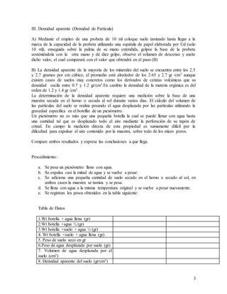 3
III. Densidad aparente (Densidad de Partícula)
A) Mediante el empleo de una probeta de 10 ml coloque suelo tamizado hasta llegar a la
marca de la capacidad de la probeta utilizando una espátula de papel elaborada por Ud (solo
10 ml), enseguida sobre la palma de su mano extendida, golpee la base de la probeta
sosteniéndola con la otra mano y dé diez golpe, observe el volumen de descenso y anote
dicho valor, el cual comparará con el valor que obtendrá en el paso (B)
B) La densidad aparente de la mayoría de los minerales del suelo se encuentra entre los 2.5
y 2.7 gramos por cm cúbico, el promedio está alrededor de los 2.65 y 2.7 gr /cm3 aunque
existen casos de suelos muy concretos como los derivados de cenizas volcánicas que su
densidad oscila entre 0.7 y 1.2 gr/cm3.En cambio la densidad de la materia orgánica es del
orden de 1.2 y 1.4 gr /cm3 .
La determinación de la densidad aparente requiere una medición sobre la base de una
muestra secada en el horno o secada al sol durante varios días. El cálculo del volumen de
las partículas del suelo se realiza pesando el agua desplazada por las partículas utilizando la
gravedad específica en el botellín de un picnómetro.
Un picnómetro no es más que una pequeña botella la cual se puede llenar con agua hasta
una cantidad tal que es desplazado todo el aire mediante la perforación de su tapón de
cristal. En campo la medición directa de esta propiedad es sumamente difícil por la
dificultad para expulsar el aire contenido por la muestra, sobre todo de los micro poros.
Compare ambos resultados y exprese las conclusiones a que llega.
Procedimiento:
a. Se pesa un picnómetro lleno con agua.
b. Se expulsa casi la mitad de agua y se vuelve a pesar.
c. Se adiciona una pequeña cantidad de suelo secado en el horno o secado al sol, en
ambos casos la muestra se tamiza y se pesa.
d. Se llena con agua a la misma temperatura original y se vuelve a pesar nuevamente.
e. Se registran los pesos obtenidos en la tabla siguiente:
Tabla de Datos
1.Wt botella + agua llena (gr)
2.Wt botella +agua ½ (gr)
3.Wt botella +suelo + agua ½ (gr)
4. Wt botella +suelo + agua llena (gr)
5. Peso de suelo seco en gr
6.Peso de agua desplazada por suelo (gr)
7. Volumen de agua desplazada por el
suelo (cm3)
8. Densidad aparente del suelo (gr/cm3)
 