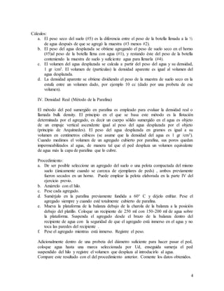 4
Cálculos:
a. El peso seco del suelo (#5) es la diferencia entre el peso de la botella llenada a la ½
de agua después de que se agregó la muestra (#3 menos #2).
b. El peso del agua desplazada se obtiene agregando el peso de suelo seco en el horno
(#5)al peso de la botella llena con agua (#1), y restando éste del peso de la botella
conteniendo la muestra de suelo y suficiente agua para llenarla (#4).
c. El volumen del agua desplazada se calcula a partir del peso del agua y su densidad,
1 gr /cm3. El volumen de (partículas) la densidad aparente es igual al volumen del
agua desplazada.
d. La densidad aparente se obtiene dividiendo el peso de la muestra de suelo seco en la
estufa entre un volumen dado, por ejemplo 10 cc (dado por una probeta de ese
volumen).
IV. Densidad Real (Método de la Parafina)
El método del ped sumergido en parafina es empleado para evaluar la densidad real o
llamada bulk density. El principio en el que se basa este método es la flotación
determinada por el agregado, es decir un cuerpo sólido sumergido en el agua es objeto
de un empuje vertical ascendente igual al peso del agua desplazada por el objeto
(principio de Arquímedes). El peso del agua desplazada en gramos es igual a su
volumen en centímetros cúbicos (se asume que la densidad del agua es 1 gr /cm3).
Cuando medimos el volumen de un agregado cubierto por parafina, sus poros quedan
impermeabilizados al agua, de manera tal que el ped desplaza un volumen equivalente
de agua más la capa de parafina que lo cubre.
Procedimiento:
a. De ser posible seleccione un agregado del suelo o una pelota compactada del mismo
suelo (únicamente cuando se carezca de ejemplares de peds) , ambos previamente
fueron secados en un horno. Puede emplear la pelota elaborada en la parte IV del
ejercicio previo.
b. Amárrelo con el hilo.
c. Pese cada agregado.
d. Sumérjalo en la parafina previamente fundida a 60° C y déjelo enfriar. Pese el
agregado siempre y cuando esté totalmente cubierto de parafina.
e. Mueva la plataforma de la balanza debajo de la charola de la balanza a la posición
debajo del platillo. Coloque un recipiente de 250 ml con 150-200 ml de agua sobre
la plataforma. Suspenda el agregado desde el brazo de la balanza dentro del
recipiente de agua con la seguridad de que el agregado está inmerso en el agua y no
toca las paredes del recipiente .
f. Pese el agregado mientras está inmerso. Registre el peso.
Adicionalmente dentro de una probeta del diámetro suficiente para hacer pasar el ped,
coloque agua hasta una marca seleccionada por Ud, enseguida sumerja el ped
suspendido del hilo y registre el volumen que desplaza al introducirlo al agua.
Compare este resultado con el del procedimiento anterior. Comente los datos obtenidos.
 