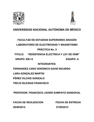 UNIVERSIDAD NACIONAL AUTÓNOMA DE MÉXICO


   FACULTAD DE ESTUDIOS SUPERIORES ARAGÓN
  LABORATORIO DE ELECTRICIDAD Y MAGNETISMO
                   PRÁCTICA No. 5
 TITULO:     “RESISTENCIA ELECTRICA Y LEY DE OHM”
 GRUPO: EM-13                          EQUIPO: A
                    INTEGRANTES:
FERNANDEZ CANO VERONICO DAVID RICARDO
LARA GONZALEZ MARTIN
PÉREZ VILCHIS GONZALO
TREJO IGLESIAS FRANCISCO


PROFESOR: FRANCISCO JAVIER SAMPAYO SANDOVAL


FACHA DE REALIZACION            FECHA DE ENTREGA
20/09/2012                      27/09/2012
 