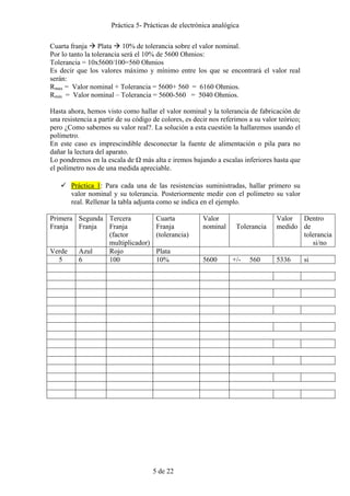 Práctica 5- Prácticas de electrónica analógica 
Cuarta franja Æ Plata Æ 10% de tolerancia sobre el valor nominal. 
Por lo tanto la tolerancia será el 10% de 5600 Ohmios: 
Tolerancia = 10x5600/100=560 Ohmios 
Es decir que los valores máximo y mínimo entre los que se encontrará el valor real 
serán: 
Rmax = Valor nominal + Tolerancia = 5600+ 560 = 6160 Ohmios. 
Rmin = Valor nominal – Tolerancia = 5600-560 = 5040 Ohmios. 
Hasta ahora, hemos visto como hallar el valor nominal y la tolerancia de fabricación de 
una resistencia a partir de su código de colores, es decir nos referimos a su valor teórico; 
pero ¿Como sabemos su valor real?. La solución a esta cuestión la hallaremos usando el 
polímetro. 
En este caso es imprescindible desconectar la fuente de alimentación o pila para no 
dañar la lectura del aparato. 
Lo pondremos en la escala de Ω más alta e iremos bajando a escalas inferiores hasta que 
el polímetro nos de una medida apreciable. 
9 Práctica 1: Para cada una de las resistencias suministradas, hallar primero su 
valor nominal y su tolerancia. Posteriormente medir con el polímetro su valor 
real. Rellenar la tabla adjunta como se indica en el ejemplo. 
5 de 22 
Primera 
Franja 
Segunda 
Franja 
Tercera 
Franja 
(factor 
multiplicador) 
Cuarta 
Franja 
(tolerancia) 
Valor 
nominal 
Tolerancia 
Valor 
medido 
Dentro 
de 
tolerancia 
si/no 
Verde Azul Rojo Plata 
5 6 100 10% 5600 +/- 560 5336 si 
 