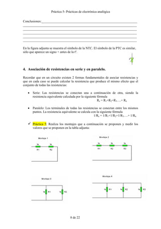 Práctica 5- Prácticas de electrónica analógica 
Conclusiones:___________________________________________________________ 
______________________________________________________________________ 
______________________________________________________________________ 
______________________________________________________________________ 
______________________________________________________________________ 
______________________________________________________________________ 
En la figura adjunta se muestra el símbolo de la NTC. El símbolo de la PTC es similar, 
sólo que aparece un signo + antes de la tº. 
4. Asociación de resistencias en serie y en paralelo. 
Recordar que en un circuito existen 2 formas fundamentales de asociar resistencias y 
que en cada caso se puede calcular la resistencia que produce el mismo efecto que el 
conjunto de todas las resistencias: 
• Serie: Las resistencias se conectan una a continuación de otra, siendo la 
resistencia equivalente calculada por la siguiente fórmula 
8 de 22 
Re = R1+R2+R3….+ Rn 
• Paralelo: Los terminales de todas las resistencias se conectan entre los mismos 
puntos. La resistencia equivalente se calcula con la siguiente fórmula 
1/Re = 1/R1+1/R2+1/R3….+ 1/Rn 
9 Práctica 5: Realiza los montajes que a continuación se proponen y medir los 
valores que se proponen en la tabla adjunta: 
 