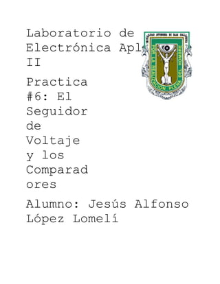 Laboratorio de
Electrónica Aplicada
II
Practica
#6: El
Seguidor
de
Voltaje
y los
Comparad
ores
Alumno: Jesús Alfonso
López Lomelí
 