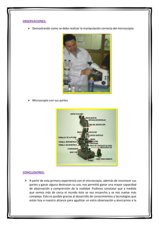 OBSERVACIONES:
 Demostrando como se debe realizar la manipulación correcta del microscopio

 Microscopio con sus partes

CONCLUSIONES:
 A partir de esta primera experiencia con el microscopio, además de reconocer sus
partes y ganar alguna destrozan su uso, nos permitió ganar una mayor capacidad
de observación y comprensión de la realidad. Pudimos constatar que a medida
que vemos más de cerca el mundo éste se nos ensancha y se nos vuelve más
complejo. Esto es posible gracias al desarrollo de conocimientos y tecnologías que
están hoy a nuestro alcance para agudizar un estra observación y acercarnos a la

 