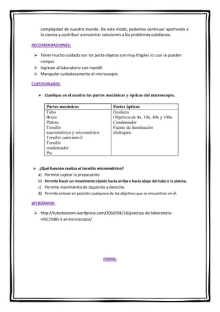 complejidad de nuestro mundo. De este modo, podemos continuar aportando a
la ciencia y contribuir a encontrar soluciones a los problemas cotidianos.
RECOMENDACIONES:
 Tener mucho cuidado con los porta objetos son muy frágiles lo cual se pueden
romper.
 Ingresar al laboratorio con mandil.
 Manipular cuidadosamente el microscopio.
CUESTIONARIO:
 Clasifique en el cuadro las partes mecánicas y ópticas del microscopio.
Partes mecánicas
Tubo
Brazo
Platina
Tornillo
macrométrico y micrométrico
Tornillo carro móvil
Tornillo
condensador
Pie

Partes ópticas
Oculares
Objetivos de 4x, 10x, 40x y 100x
Condensador
Fuente de iluminación
diafragma

 ¿Qué función realiza el tornillo micrométrico?
a) Permite sujetar la preparación.
b) Permite hacer un movimiento rápido hacia arriba o hacia abajo del tubo o la platina.
c) Permite movimiento de izquierda a derecha.
d) Permite colocar en posición cualquiera de los objetivos que se encuentran en él.
WEBGRAFIA:
 http://tutorbastom.wordpress.com/2010/04/10/practica-de-laboratorion%C2%B0-1-el-microscopio/

FIRMA:

 