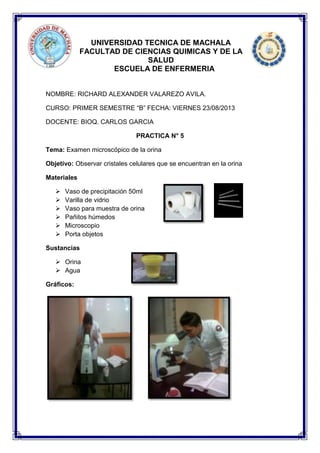 UNIVERSIDAD TECNICA DE MACHALA
FACULTAD DE CIENCIAS QUIMICAS Y DE LA
SALUD
ESCUELA DE ENFERMERIA
NOMBRE: RICHARD ALEXANDER VALAREZO AVILA.
CURSO: PRIMER SEMESTRE “B” FECHA: VIERNES 23/08/2013
DOCENTE: BIOQ. CARLOS GARCIA
PRACTICA N° 5
Tema: Examen microscópico de la orina
Objetivo: Observar cristales celulares que se encuentran en la orina
Materiales
 Vaso de precipitación 50ml
 Varilla de vidrio
 Vaso para muestra de orina
 Pañitos húmedos
 Microscopio
 Porta objetos
Sustancias
 Orina
 Agua
Gráficos:
 