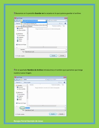 3 Buscamos en la pestaña Guardar en la carpeta en la que quieras guardar el archivo.




4 En el apartado Nombre de Archivo introducimos el nombre que queramos que tenga
nuestra nueva imagen.




Barajas Ferral Germán de Jesus
 