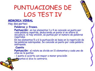 PUNTUACIONES DE
LOS TEST IV
MEMORIA VERBAL
Hay dos partes:
Palabras y frases.
Puntuación: en los elementos 1 a 4 se concede un punto por
cada palabra repetida, deduciendo un punto si se altera la
secuencia. Si hay omisión, se puntúa por el numero de palabras
repetidas.
En los elementos 5 a 6 la puntuación se basa en la repetición de
las palabras subrayadas. Se concede un punto por cada palabra
subrayada.
Cuento
Puntuación: el relato se divide en 11 elementos y cada uno de
ellos se le puntúa:
- 1 punto si acierta con mayor o menor precisión
- 0 puntos si dice lo contrario.
 