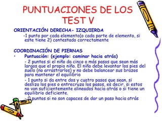 PUNTUACIONES DE LOS
TEST V
ORIENTACIÓN DERECHA- IZQUIERDA
-1 punto por cada elemento(o cada parte de elemento, si
este tiene 2) contestado correctamente
COORDINACIÓN DE PIERNAS
• Puntuación: (ejemplo: caminar hacia atrás)
- 2 puntos si el niño da cinco o más pasos que sean más
largos que el propio niño. El niño debe levantar los pies del
suelo (no arrastrarlos) y no debe balancear sus brazos
para mantener el equilibrio
- 1 punto si da entre dos y cuatro pasos que sean, si
desliza los pies o entrecruza los pasos, es decir, si estos
no van suficientemente alineados hacia atrás o si tiene un
equilibrio deficiente.
- 0 puntos si no son capaces de dar un paso hacia atrás
 