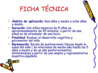 FICHA TÉCNICA
• Ámbito de aplicación: Dos años y medio a ocho años
y medio.
• Duración: Con niños menores de 5 años es
aproximadamente de 45 minutos, a partir de esa
edad es de alrededor de una hora.
• Finalidad: Evaluar el desarrollo cognitivo y
psicomotor del niño.
• Baremación: Escala de puntuaciones típicas según la
edad del niño ( en intervalos de medio año hasta los 5
años y medio y de un año posteriormente)
obteniéndose a partir de una amplia y representativa
muestra española.
 