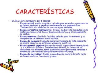 CARACTERÍSTICAS
• El MSCA está compuesto por 6 escalas:
• Escala verbal. evalúa la aptitud del niño para entender y procesar los
estímulos verbales y expresar verbalmente sus pensamientos.
También indica la madurez de sus conceptos verbales.
• Escala perceptivo-manipulativa: Evalúa, mediante la manipulación de
materiales concretos, la coordinación visiomotora y el razonamiento
no verbal.
• Escala numérica. Evalúa la facilidad del niño para los números y su
comprensión de términos cuantitativos.
• Escala de memoria: Evalúa la memoria inmediata del niño, mediante
un amplio espectro de estímulos visuales y auditivos.
• Escala general cognitiva (incluye la verbal, la perceptivo-manipulativa
y la numérica): Evalúa el razonamiento del niño, la formación de
conceptos y la memoria, tanto cuando resuelve problemas verbales y
numéricos como cuando manipula materiales concretos.
• Escala de motricidad: Evalúa la coordinación motora del niño tanto
en tareas motoras finas como gruesa.
 