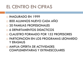 EL CENTRO EN CIFRAS
   INAGURADO EN 1999
   800 ALUMNOS NUEVO CADA AÑO
   20 FAMILIAS PROFESIONALES
   6 DEPARTAMENTOS DIDACTICOS
   CLAUSTRO FORMADO POR 152 PROFESORES
   PARTICIPACION EN LOS PROGRAMAS LEONARDO
    Y ERASMUS
   AMPLIA OFERTA DE ACTIVIDADES
    COMPLEMENTARIAS Y EXTRAESCOLARES
 