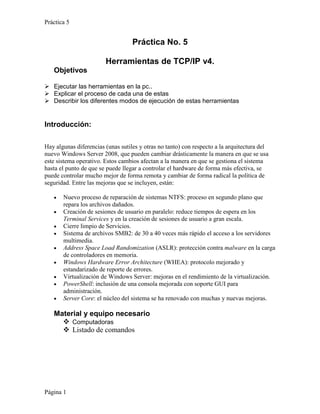 Práctica 5


                                   Práctica No. 5

                        Herramientas de TCP/IP v4.
   Objetivos

 Ejecutar las herramientas en la pc..
 Explicar el proceso de cada una de estas
 Describir los diferentes modos de ejecución de estas herramientas


Introducción:

Hay algunas diferencias (unas sutiles y otras no tanto) con respecto a la arquitectura del
nuevo Windows Server 2008, que pueden cambiar drásticamente la manera en que se usa
este sistema operativo. Estos cambios afectan a la manera en que se gestiona el sistema
hasta el punto de que se puede llegar a controlar el hardware de forma más efectiva, se
puede controlar mucho mejor de forma remota y cambiar de forma radical la política de
seguridad. Entre las mejoras que se incluyen, están:

       Nuevo proceso de reparación de sistemas NTFS: proceso en segundo plano que
       repara los archivos dañados.
       Creación de sesiones de usuario en paralelo: reduce tiempos de espera en los
       Terminal Services y en la creación de sesiones de usuario a gran escala.
       Cierre limpio de Servicios.
       Sistema de archivos SMB2: de 30 a 40 veces más rápido el acceso a los servidores
       multimedia.
       Address Space Load Randomization (ASLR): protección contra malware en la carga
       de controladores en memoria.
       Windows Hardware Error Architecture (WHEA): protocolo mejorado y
       estandarizado de reporte de errores.
       Virtualización de Windows Server: mejoras en el rendimiento de la virtualización.
       PowerShell: inclusión de una consola mejorada con soporte GUI para
       administración.
       Server Core: el núcleo del sistema se ha renovado con muchas y nuevas mejoras.

   Material y equipo necesario
      Computadoras
      Listado de comandos




Página 1
 