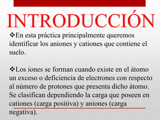 INTRODUCCIÓN
En esta práctica principalmente queremos
identificar los aniones y cationes que contiene el
suelo.
Los iones se forman cuando existe en el átomo
un exceso o deficiencia de electrones con respecto
al número de protones que presenta dicho átomo.
Se clasifican dependiendo la carga que poseen en
cationes (carga positiva) y aniones (carga
negativa).
 