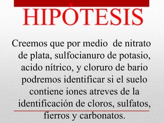 HIPÓTESIS
Creemos que por medio de nitrato
de plata, sulfocianuro de potasio,
acido nítrico, y cloruro de bario
podremos identificar si el suelo
contiene iones atreves de la
identificación de cloros, sulfatos,
fierros y carbonatos.
 