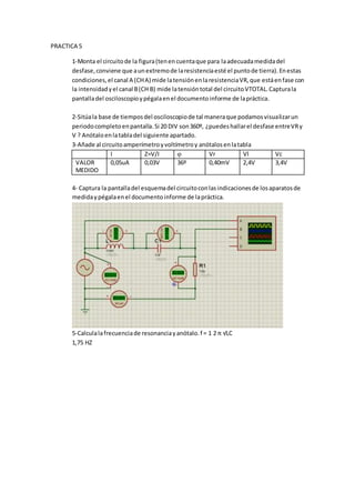 PRACTICA 5
1-Monta el circuitode la figura(tenencuentaque para laadecuadamedidadel
desfase,conviene que aunextremode laresistenciaesté el puntode tierra).Enestas
condiciones,el canal A (CHA) mide latensiónenlaresistenciaVR,que estáenfase con
la intensidadyel canal B(CH B) mide latensióntotal del circuitoVTOTAL.Capturala
pantalladel osciloscopioypégalaenel documentoinforme de lapráctica.
2-Sitúala base de tiemposdel osciloscopiode tal maneraque podamosvisualizarun
periodocompletoenpantalla.Si 20 DIV son360º, ¿puedeshallarel desfase entreVRy
V ? Anótaloenlatabladel siguiente apartado.
3-Añade al circuitoamperímetroyvoltímetroy anótalosenlatabla
I Z=V/I  Vr Vl Vc
VALOR
MEDIDO
0,05uA 0,03V 36º 0,40mV 2,4V 3,4V
4- Captura la pantalladel esquemadel circuitoconlasindicacionesde losaparatosde
medidaypégalaenel documentoinforme de lapráctica.
5-Calculalafrecuenciade resonanciayanótalo.f = 1 2 π √LC
1,75 HZ
 