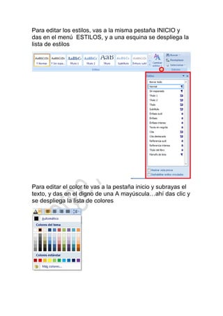 Para editar los estilos, vas a la misma pestaña INICIO y
das en el menú ESTILOS, y a una esquina se despliega la
lista de estilos




Para editar el color te vas a la pestaña inicio y subrayas el
texto, y das en el digno de una A mayúscula…ahí das clic y
se despliega la lista de colores
 