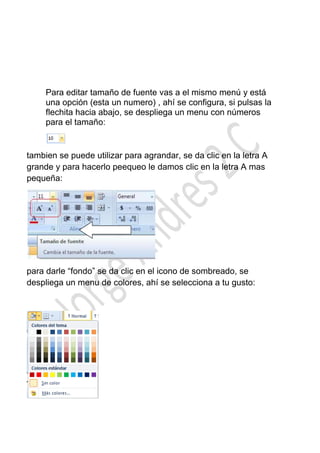Para editar tamaño de fuente vas a el mismo menú y está
     una opción (esta un numero) , ahí se configura, si pulsas la
     flechita hacia abajo, se despliega un menu con números
     para el tamaño:


tambien se puede utilizar para agrandar, se da clic en la letra A
grande y para hacerlo peequeo le damos clic en la letra A mas
pequeña:




para darle “fondo” se da clic en el icono de sombreado, se
despliega un menu de colores, ahí se selecciona a tu gusto:
 