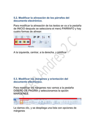 5.2. Modificar la alineación de los párrafos del
documento electrónico.
Para modificar la alineación de los textos se va a la pestaña
de INICIO después se selecciona el menú PARRAFO y hay
cuatro formas de alinear:




A la izquierda, centrar, a la derecha, y justificar




5.3. Modificar los márgenes y orientación del
documento electrónico.

Para modificar los márgenes nos vamos a la pestaña
DISEÑO DE PAGINA y seleccionamos la opción
MARGENES.




Le damos clic, y se despliega una lista con opciones de
márgenes
 