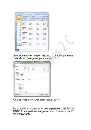 Seleccionamos el margen al gusto, o también podemos
darle clic en “márgenes personalizados”




Ahí podemos configurar el margen al gusto.


Para modificar la orientación, en la pestaña DISEÑO DE
PAGINA alado de los márgenes, encontramos la opción
ORIENTACION
 