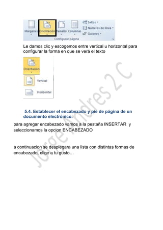 Le damos clic y escogemos entre vertical u horizontal para
    configurar la forma en que se verá el texto




    5.4. Establecer el encabezado y pie de página de un
    documento electrónico.
para agregar encabezado vamos a la pestaña INSERTAR y
seleccionamos la opcion ENCABEZADO


a continuacion se desplegara una lista con distintas formas de
encabezado, elige a tu gusto…
 
