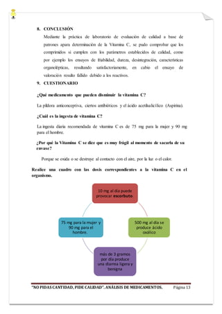 “NO PIDAS CANTIDAD, PIDE CALIDAD”. ANÁLISIS DE MEDICAMENTOS. Página 13
8. CONCLUSIÓN
Mediante la práctica de laboratorio de evaluación de calidad a base de
patrones apara determinación de la Vitamina C, se pudo comprobar que los
comprimidos si cumplen con los parámetros establecidos de calidad, como
por ejemplo los ensayos de friabilidad, dureza, desintegración, características
organolépticas, resultando satisfactoriamente, en cabio el ensayo de
valoración resulto fallido debido a los reactivos.
9. CUESTIONARIO
¿Qué medicamento que pueden disminuir la vitamina C?
La píldora anticonceptiva, ciertos antibióticos y el ácido acetilsalicílico (Aspirina).
¿Cuál es la ingesta de vitamina C?
La ingesta diaria recomendada de vitamina C es de 75 mg para la mujer y 90 mg
para el hombre.
¿Por qué la Vitamina C se dice que es muy frágil al momento de sacarla de su
envase?
Porque se oxida o se destruye al contacto con el aire, por la luz o el calor.
Realice una cuadro con las dosis correspondientes a la vitamina C en el
organismo.
10 mg al día puede
provocar escorbuto.
500 mg al día se
produce ácido
oxálico
más de 3 gramos
por día produce
una diarrea ligera y
benigna
75 mg para la mujer y
90 mg para el
hombre.
 