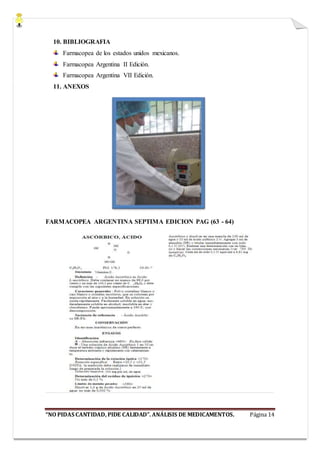 “NO PIDAS CANTIDAD, PIDE CALIDAD”. ANÁLISIS DE MEDICAMENTOS. Página 14
10. BIBLIOGRAFIA
Farmacopea de los estados unidos mexicanos.
Farmacopea Argentina II Edición.
Farmacopea Argentina VII Edición.
11. ANEXOS
FARMACOPEA ARGENTINA SEPTIMA EDICION PAG (63 - 64)
 