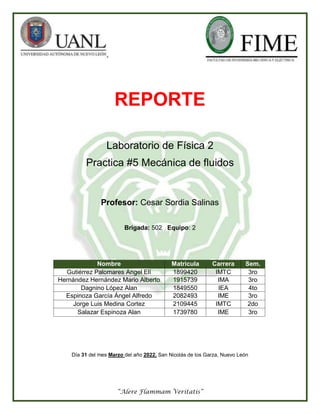 “Alere Flammam Veritatis”
REPORTE
Laboratorio de Física 2
Practica #5 Mecánica de fluidos
Profesor: Cesar Sordia Salinas
Brigada: 502 Equipo: 2
Nombre Matricula Carrera Sem.
Gutiérrez Palomares Angel Elí 1899420 IMTC 3ro
Hernández Hernández Mario Alberto 1915739 IMA 3ro
Dagnino López Alan 1849550 IEA 4to
Espinoza García Ángel Alfredo 2082493 IME 3ro
Jorge Luis Medina Cortez 2109445 IMTC 2do
Salazar Espinoza Alan 1739780 IME 3ro
Día 31 del mes Marzo del año 2022. San Nicolás de los Garza, Nuevo León
 