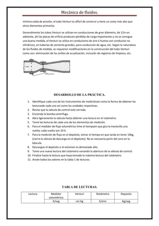 Mecánica de fluidos.
mínima caída de presión, el tubo Venturi es difícil de construir y tiene un costo más alto que
otros elementos primarios.
Generalmente los tubos Venturi se utilizan en conducciones de gran diámetro, de 12in en
adelante, ahí las placas de orificio producen pérdidas de carga importantes y no se consigue
una buena medida, el Venturi se utiliza en conductores de aire ó humos con conductos no
cilíndricos, en tuberías de cemento grandes, para conducción de agua, etc. Según la naturaleza
de los fluidos de medida, se requieren modificaciones en la construcción del tubo Venturi
como son: eliminación de los anillos de ecualización, inclusión de registros de limpieza, etc.
DESARROLLO DE LA PRÁCTICA.
1. Identifique cada uno de los instrumentos de mediciónasí como la forma de obtener las
lecturasde cada uno así como las unidades respectivas.
2. Revise que la válvula de control este cerrada.
3. Encienda la bomba centrifuga.
4. Abra ligeramente la válvula hasta obtener una lectura en el rotámetro.
5. Tome las lecturas de cada uno de los elementos de medición.
6. Para el medidor de flujo volumétrico time el tiempoen que gira la manecilla una
vuelta; cada vuelta son 10 lt.
7. Para la medición de flujo en el depósito, tomar el tiempo en que tarda en tener 10kg,
(cierre la válvula de descarga en el depósito). No es necesario partir del cero en la
báscula.
8. Descargue el depósito si el volumen es demasiado alto.
9. Tome una nueva lectura del rotámetro variando la abertura de la válvula de control.
10. Finalice hasta la lectura que haya tomado la máxima lectura del rotámetro.
11. Anote todos los valores en la tabla 1 de lecturas.
TABLA DE LECTURAS.
Lectura Medidor
volumétrico
Venturi Rotámetro Deposito
lt/seg cm Hg lt/min Kg/seg
 