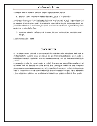 Mecánica de fluidos.
Se debe de tener en cuenta la variación del peso específico con la presión.
6. Explique ¿cómo funciona un medidor de turbina, y cuál es su aplicación?
El rotor de la turbina gira a una velocidad que depende de la velocidad de flujo. Conforme cada una
de las aspas del rotor pasa a través de una bobina magnética, se genera un pulso de voltaje que
puede alimentarse de un medidor de frecuencia, o un contador electrónico cuyas lecturas pueden
convertirse en velocidad de flujo.
7. Investigue sobre los coeficientes de descarga típicos en los dispositivos manejados en el
equipo.
Se recomienda que C = 0.984.
CONCLUSIONES.
Esta práctica fue más larga de lo que se necesitaba para realizar las mediciones acerca de las
mediciones de los caudales, lo cual género que esta quedara inconclusa debido a que el caudal no
era lo suficientemente rápido para llenar la cubeta en el tiempo en el que estaba estipulado en la
práctica.
Para calcular el valor del caudal teórico se realizó el cociente de las medidas tomadas por el
rotámetro entre los cálculos del caudal teórico esto último para evitar que este coeficiente
resultara con unidades ya que de acuerdo a lo investigado en la teoría este coeficiente de descarga
debe de ser adimensional. Este coeficiente corrige la ecuación de Bernoulli para el tubo de Venturi
y tiene aplicaciones prácticas que se relacionan principalmente para las mediciones de la presión.
 
