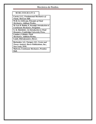 Mecánica de fluidos.
B I B L I O G R A F I A
Currie, L.G., Fundamental Mechanics of
Fluids, McGraw Hill.
W.H. Li, S.H.Lam, Principle of Fluid
Mechanics, Addison Wesley.
M. Lai, D. Rubin, E. Krempl, Introduction to
Continuum Mechanics. Pergamos
G. K. Batchelor, An Introduction to Fluid
Dynamics, Combridge University Press.
Landau y Lifshitz, Fluid
Mechanics, Addison-Wesley.
Lamb, Hidrodynamics, Dover.
Borisenko, A.I., Tarapov, I.E., Vector and
Tensor Analysis, Dover Publications, Inc.,
New York, 1979.
Malvern, Continuum Mechanics, Prentice
Hall.
 