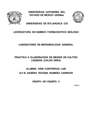 UNIVERSIDAD AUTONOMA DEL
ESTADO DE MEXICO UAEMex
UNIVERSIDAD DE IXTLAHUACA CUI
LICENCIATURA EN QUIMICO FARMACEUTICO BIOLOGO
LABORATORIO DE MICROBIOLOGIA GENERAL
PRACTICA 5: ELABORACION DE MEDIOS DE CULTIVO
LIQUIDOS (CALDO UREA)
ALUMNO: ERIK CONTRERAS LUIS
Q.F.B. SANDRA YECENIA RAMIREZ CARREON
GRUPO: 601 EQUIPO: 4
2ABR16
 