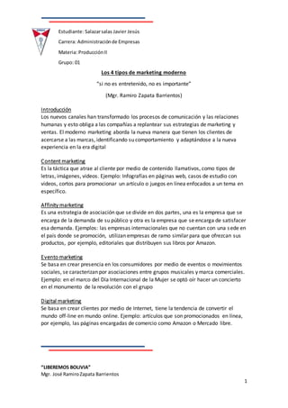 “LIBEREMOS BOLIVIA”
Mgr. José RamiroZapata Barrientos
1
Estudiante: Salazarsalas Javier Jesús
Carrera: Administraciónde Empresas
Materia: ProducciónII
Grupo: 01
Los 4 tipos de marketing moderno
“si no es entretenido, no es importante”
(Mgr. Ramiro Zapata Barrientos)
Introducción
Los nuevos canales han transformado los procesos de comunicación y las relaciones
humanas y esto obliga a las compañías a replantear sus estrategias de marketing y
ventas. El moderno marketing aborda la nueva manera que tienen los clientes de
acercarse a las marcas, identificando su comportamiento y adaptándose a la nueva
experiencia en la era digital
Content marketing
Es la táctica que atrae al cliente por medio de contenido llamativos, como tipos de
letras, imágenes, videos. Ejemplo: Infografías en páginas web, casos de estudio con
videos, cortos para promocionar un artículo o juegos en línea enfocados a un tema en
específico.
Affinity marketing
Es una estrategia de asociación que se divide en dos partes, una es la empresa que se
encarga de la demanda de su público y otra es la empresa que se encarga de satisfacer
esa demanda. Ejemplos: las empresas internacionales que no cuentan con una sede en
el país donde se promoción, utilizan empresas de ramo similar para que ofrezcan sus
productos, por ejemplo, editoriales que distribuyen sus libros por Amazon.
Evento marketing
Se basa en crear presencia en los consumidores por medio de eventos o movimientos
sociales, se caracterizan por asociaciones entre grupos musicales y marca comerciales.
Ejemplo: en el marco del Día Internacional de la Mujer se optó oír hacer un concierto
en el monumento de la revolución con el grupo
Digital marketing
Se basa en crear clientes por medio de Internet, tiene la tendencia de convertir el
mundo off-line en mundo online. Ejemplo: artículos que son promocionados en línea,
por ejemplo, las páginas encargadas de comercio como Amazon o Mercado libre.
 