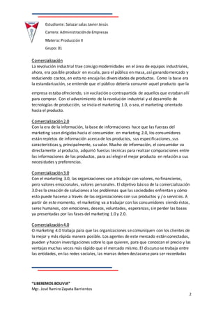 “LIBEREMOS BOLIVIA”
Mgr. José RamiroZapata Barrientos
2
Estudiante: Salazarsalas Javier Jesús
Carrera: Administraciónde Empresas
Materia: ProducciónII
Grupo: 01
Comercialización
La revolución industrial trae consigo modernidades en el área de equipos industriales,
ahora, era posible producir en escala, para el público en masa, así ganando mercado y
reduciendo costos, en esto no encaja las diversidades de productos. Como la base era
la estandarización, se entiende que el público debería consumir aquel producto que la
empresa estaba ofreciendo, sin vacilación o contrapartida de aquellos que estaban allí
para comprar. Con el advenimiento de la revolución industrial y el desarrollo de
tecnologías de producción, se inicia el marketing 1.0, o sea, el marketing orientado
hacia el producto.
Comercialización 2.0
Con la era de la información, la base de informaciones hace que las fuerzas del
marketing sean dirigidas hacia el consumidor. en marketing 2.0, los consumidores
están repletos de información acerca de los productos, sus especificaciones, sus
características y, principalmente, su valor. Mucho de información, el consumidor va
directamente al producto, adquirió fuerzas técnicas para realizar comparaciones entre
las informaciones de los productos, para así elegir el mejor producto en relación a sus
necesidades y preferencias.
Comercialización 3.0
Con el marketing 3.0, las organizaciones van a trabajar con valores, no financieros,
pero valores emocionales, valores personales. El objetivo básico de la comercialización
3.0 es la creación de soluciones a los problemas que las sociedades enfrentan y cómo
esto puede hacerse a través de las organizaciones con sus productos y / o servicios. A
partir de este momento, el marketing va a trabajar con los consumidores siendo éstos,
seres humanos, con emociones, deseos, voluntades, esperanzas, sin perder las bases
ya presentadas por las fases del marketing 1.0 y 2.0.
Comercialización 4.0
O marketing 4.0 trabaja para que las organizaciones se comuniquen con los clientes de
la mejor y más rápida manera posible. Los agentes de este mercado están conectados,
pueden y hacen investigaciones sobre lo que quieren, para que conozcan el precio y las
ventajas muchas veces más rápido que el mercado mismo. El discurso se trabaja entre
las entidades, en las redes sociales, las marcas deben destacarse para ser recordadas
 