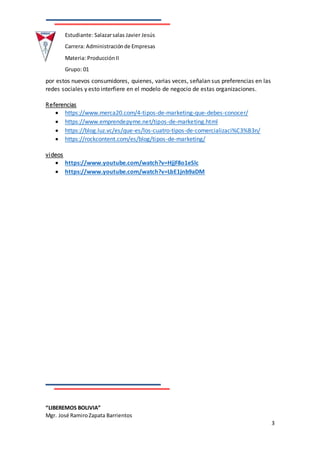 “LIBEREMOS BOLIVIA”
Mgr. José RamiroZapata Barrientos
3
Estudiante: Salazarsalas Javier Jesús
Carrera: Administraciónde Empresas
Materia: ProducciónII
Grupo: 01
por estos nuevos consumidores, quienes, varias veces, señalan sus preferencias en las
redes sociales y esto interfiere en el modelo de negocio de estas organizaciones.
Referencias
 https://www.merca20.com/4-tipos-de-marketing-que-debes-conocer/
 https://www.emprendepyme.net/tipos-de-marketing.html
 https://blog.luz.vc/es/que-es/los-cuatro-tipos-de-comercializaci%C3%B3n/
 https://rockcontent.com/es/blog/tipos-de-marketing/
videos
 https://www.youtube.com/watch?v=HjjF8o1eSlc
 https://www.youtube.com/watch?v=LbE1jnb9aDM
 