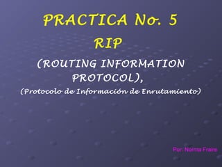 PRACTICA No. 5
RIP
(ROUTING INFORMATION
PROTOCOL),
(Protocolo de Información de Enrutamiento)
Por: Norma Fraire
 