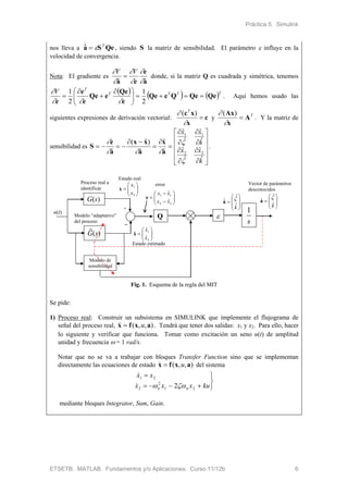 Práctica 5. Simulink
ETSETB. MATLAB. Fundamentos y/o Aplicaciones. Curso 11/12b 6
nos lleva a a S Qe  T
, siendo S la matriz de sensibilidad. El parámetro  influye en la
velocidad de convergencia.
Nota: El gradiente es
a
e
ea ˆˆ 




 VV
 donde, si la matriz Q es cuadrada y simétrica, tenemos
     TTTT
T
V
QeQeQeQe
e
Qe
eQe
e
e
e





 



2
1
2
1


. Aquí hemos usado las
siguientes expresiones de derivación vectorial: c
x
xc


 )( T
y T
A
x
Ax


 )(
. Y la matriz de
sensibilidad es

























k
xx
k
xx
ˆ
ˆ
ˆ
ˆ
ˆ
ˆ
ˆ
ˆ
ˆ
ˆ
ˆ
)ˆ(
ˆ 22
11




a
x
a
xx
a
e
S .
G(s)
G(s)^
Proceso real a
identificar
Modelo “adaptativo”
del proceso
Q 
s
1
Modelo de
sensibilidad
+







2
1
x
x
x







2
1
ˆ
ˆ
ˆ
x
x
x
u(t)









k



ˆ
ˆ
ˆ 
a 








kˆ
ˆ
ˆ

a








22
11
ˆ
ˆ
xx
xx
e
error
Estado real
Estado estimado
Vector de parámetros
desconocidos
Fig. 1. Esquema de la regla del MIT
Se pide:
1) Proceso real: Construir un subsistema en SIMULINK que implemente el flujograma de
señal del proceso real, ),,( axfx u . Tendrá que tener dos salidas: x1 y x2. Para ello, hacer
lo siguiente y verificar que funciona. Tomar como excitación un seno u(t) de amplitud
unidad y frecuencia  = 1 rad/s.
Notar que no se va a trabajar con bloques Transfer Function sino que se implementan
directamente las ecuaciones de estado ),,( axfx u del sistema





kuxxx
xx
nn 21
2
2
21
2

mediante bloques Integrator, Sum, Gain.
 